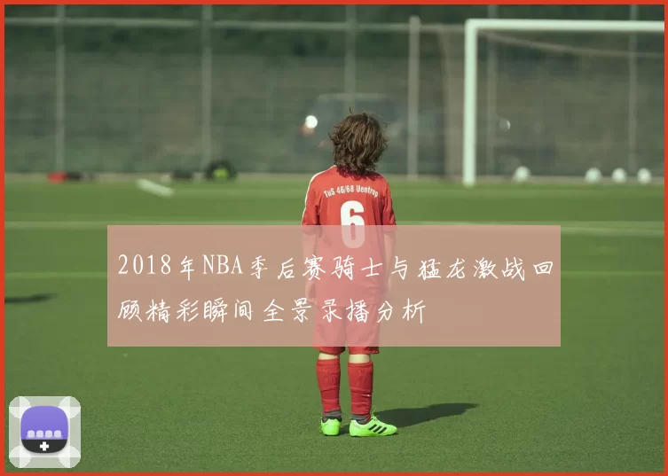 2018年NBA季后赛骑士与猛龙激战回顾精彩瞬间全景录播分析
