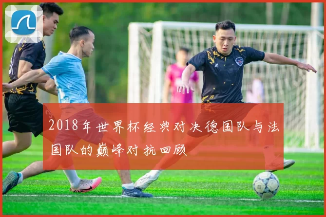 2018年世界杯经典对决德国队与法国队的巅峰对抗回顾